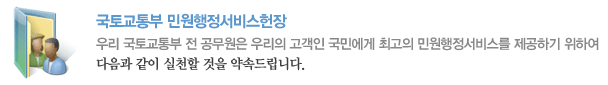 국토교통부 민원행정서비스헌장 우리 국토교통부 전 공무원은 우리의 고객인 국민에게 최고의 민원행정서비스를 제공하기 위하여 다음과 같이 실천할 것을 약속드립니다.
